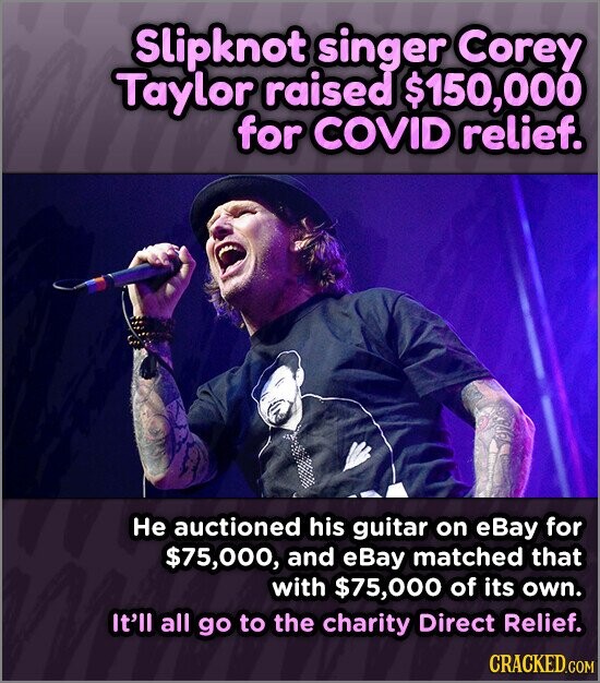 Slipknot singer Corey Taylor raised $150,000 for COVID relief. Не auctioned his guitar on eBay for $75,000, and eBay matched that with $75,000 of its own. It'll all go to the charity Direct Relief. CRACKED.COM