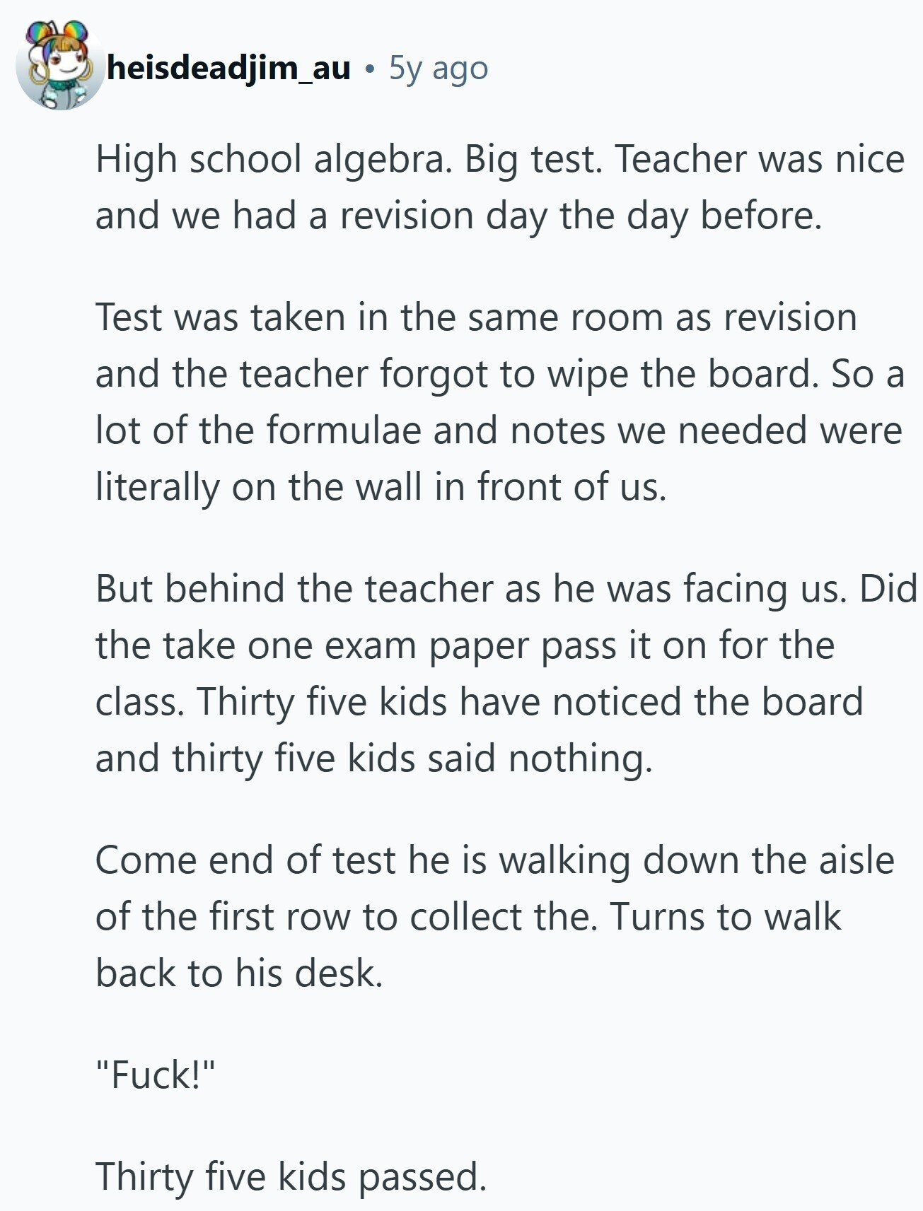 heisdeadjim_au 5y ago High school algebra. Big test. Teacher was nice and we had a revision day the day before. Test was taken in the same room as revision and the teacher forgot to wipe the board. So a lot of the formulae and notes we needed were literally on the wall in front of us. But behind the teacher as he was facing us. Did the take one exam paper pass it on for the class. Thirty five kids have noticed the board and thirty five kids said nothing. Come end of test he is walking down the aisle 
