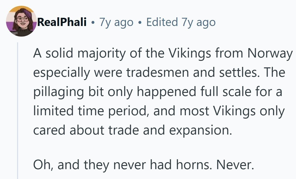 RealPhali . 7y ago Edited 7y ago A solid majority of the Vikings from Norway especially were tradesmen and settles. The pillaging bit only happened full scale for a limited time period, and most Vikings only cared about trade and expansion. Oh, and they never had horns. Never.
