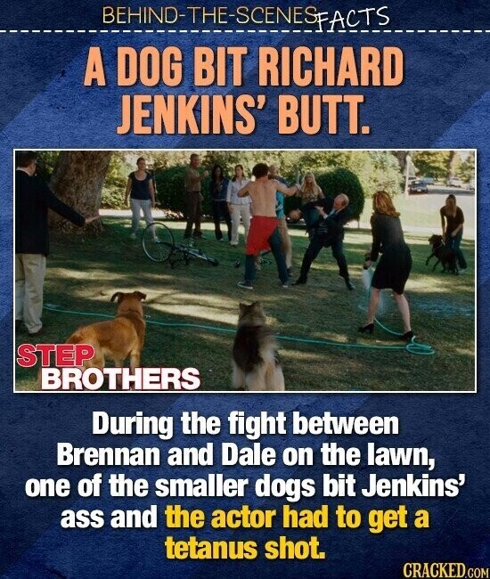 BEHIND-THE-SCENES FACTS A DOG BIT RICHARD JENKINS' BUTT. STEP BROTHERS During the fight between Brennan and Dale on the lawn, one of the smaller dogs bit Jenkins' ass and the actor had to get a tetanus shot. CRACKED.COM