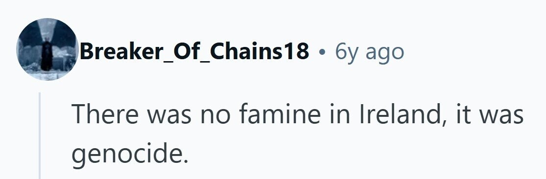 Breaker_Of_Chains18 . 6y ago There was no famine in Ireland, it was genocide. 