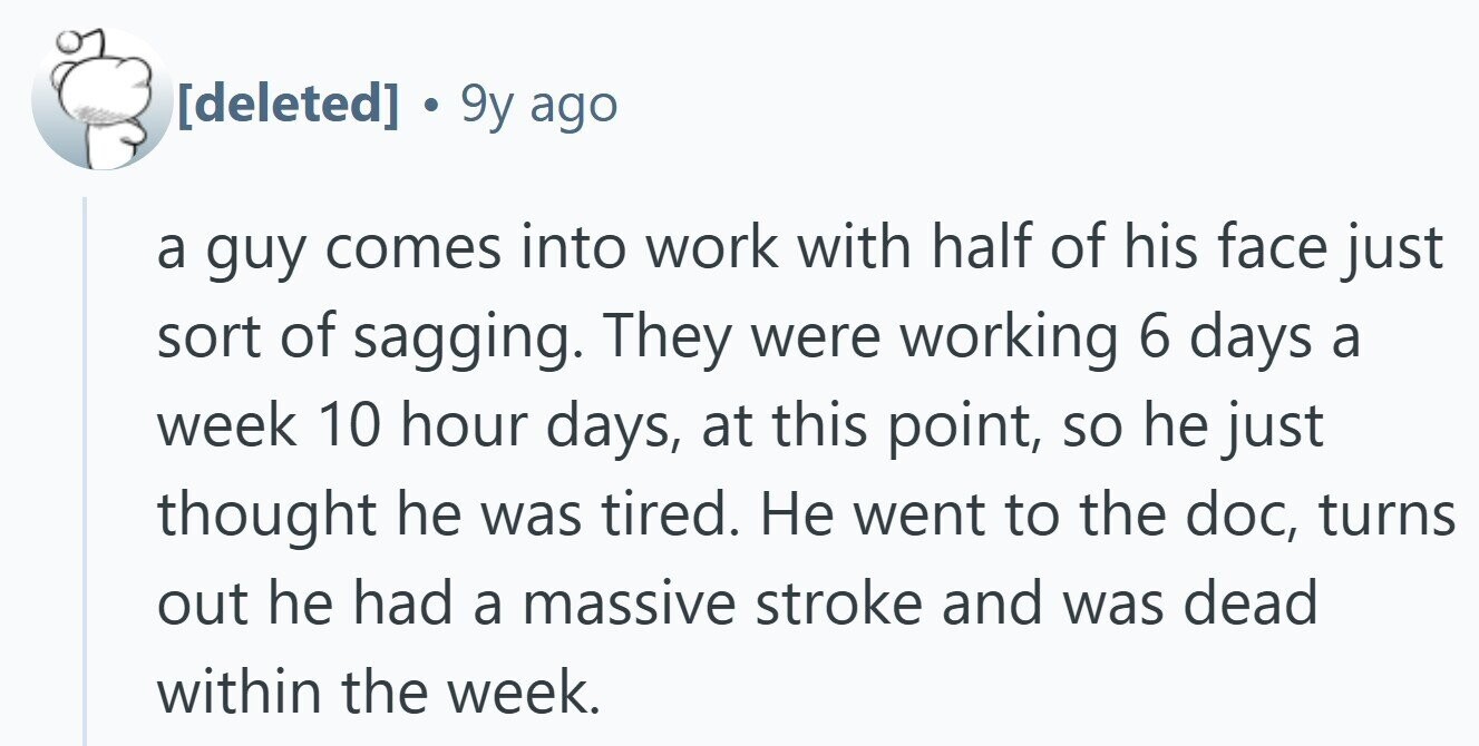  . 9y ago a guy comes into work with half of his face just sort of sagging. They were working 6 days a week 10 hour days, at this point, so he just thought he was tired. Не went to the doc, turns out he had a massive stroke and was dead within the week. 