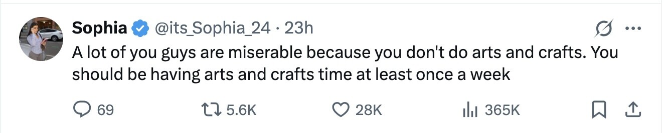 Sophia @its_Sophia_24·2 23h ... A lot of you guys are miserable because you don't do arts and crafts. You should be having arts and crafts time at least once a week 69 5.6K 28K 365K