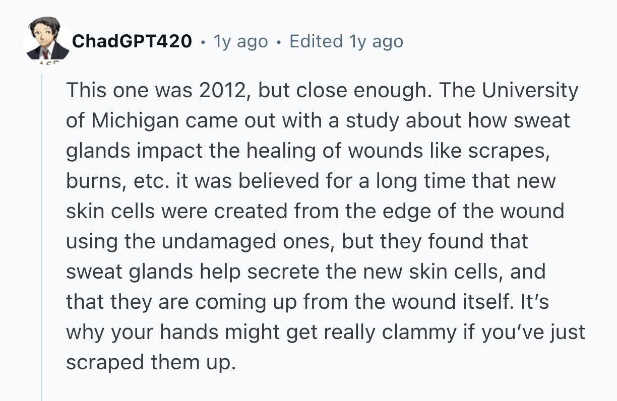 ChadGPT420 . 1y ago . Edited 1y ago ACT This one was 2012, but close enough. The University of Michigan came out with a study about how sweat glands impact the healing of wounds like scrapes, burns, etc. it was believed for a long time that new skin cells were created from the edge of the wound using the undamaged ones, but they found that sweat glands help secrete the new skin cells, and that they are coming up from the wound itself. It's why your hands might get really clammy if you've just scraped them up.