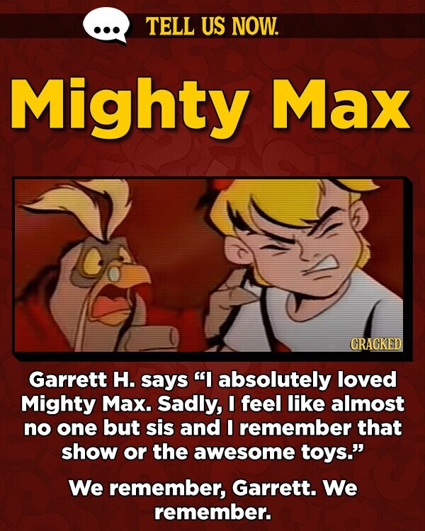 TELL US NOW. Mighty Max GRAGKED Garrett H. says I absolutely loved Mighty Max. Sadly, I feel like almost no one but sis and I remember that show or the awesome toys. We remember, Garrett. We remember.