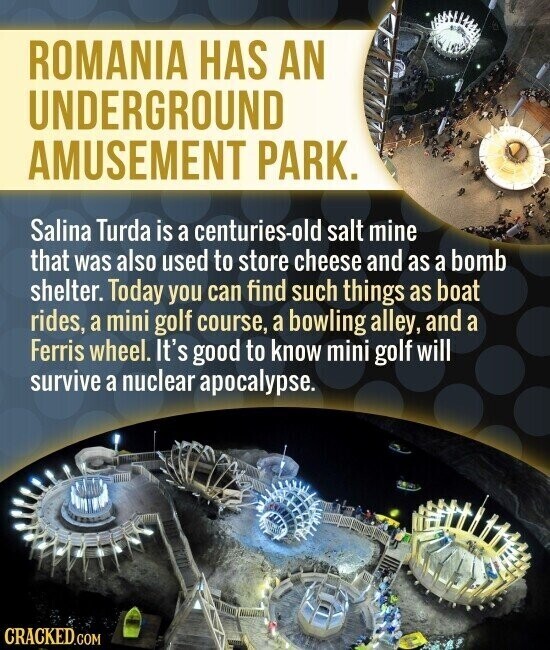 ROMANIA HAS AN UNDERGROUND AMUSEMENT PARK. Salina Turda is a centuries-old salt mine that was also used to store cheese and as a bomb shelter. Today you can find such things as boat rides, a mini golf course, a bowling alley, and a Ferris wheel. It's good to know mini golf will survive a nuclear apocalypse. CRACKED.COM