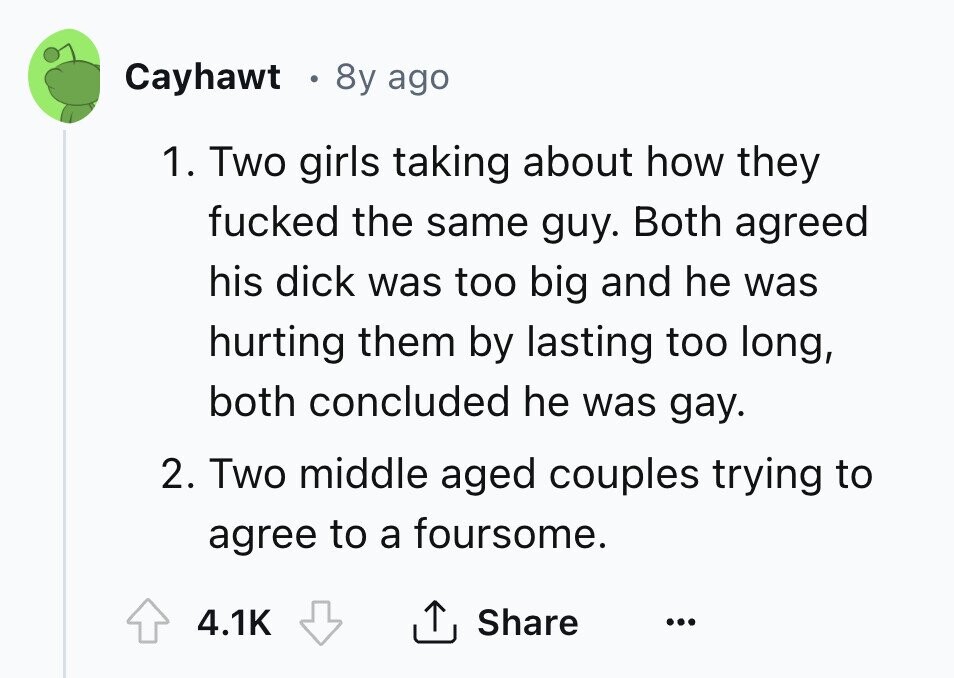 Cayhawt 8y ago 1. Two girls taking about how they fucked the same guy. Both agreed his dick was too big and he was hurting them by lasting too long, both concluded he was gay. 2. Two middle aged couples trying to agree to a foursome. 4.1K Share ... 