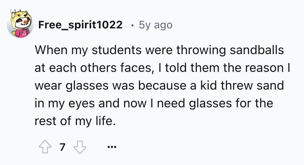 Free_spirit1022 5y ago When my students were throwing sandballs at each others faces, I told them the reason I wear glasses was because a kid threw sand in my eyes and now I need glasses for the rest of my life. 7 ...