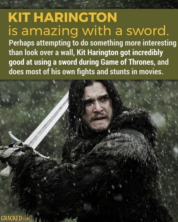 KIT HARINGTON is amazing with a sword. Perhaps attempting to do something more interesting than look over a wall, Kit Harington got incredibly good at using a sword during Game of Thrones, and does most of his own fights and stunts in movies. CRACKED.COM