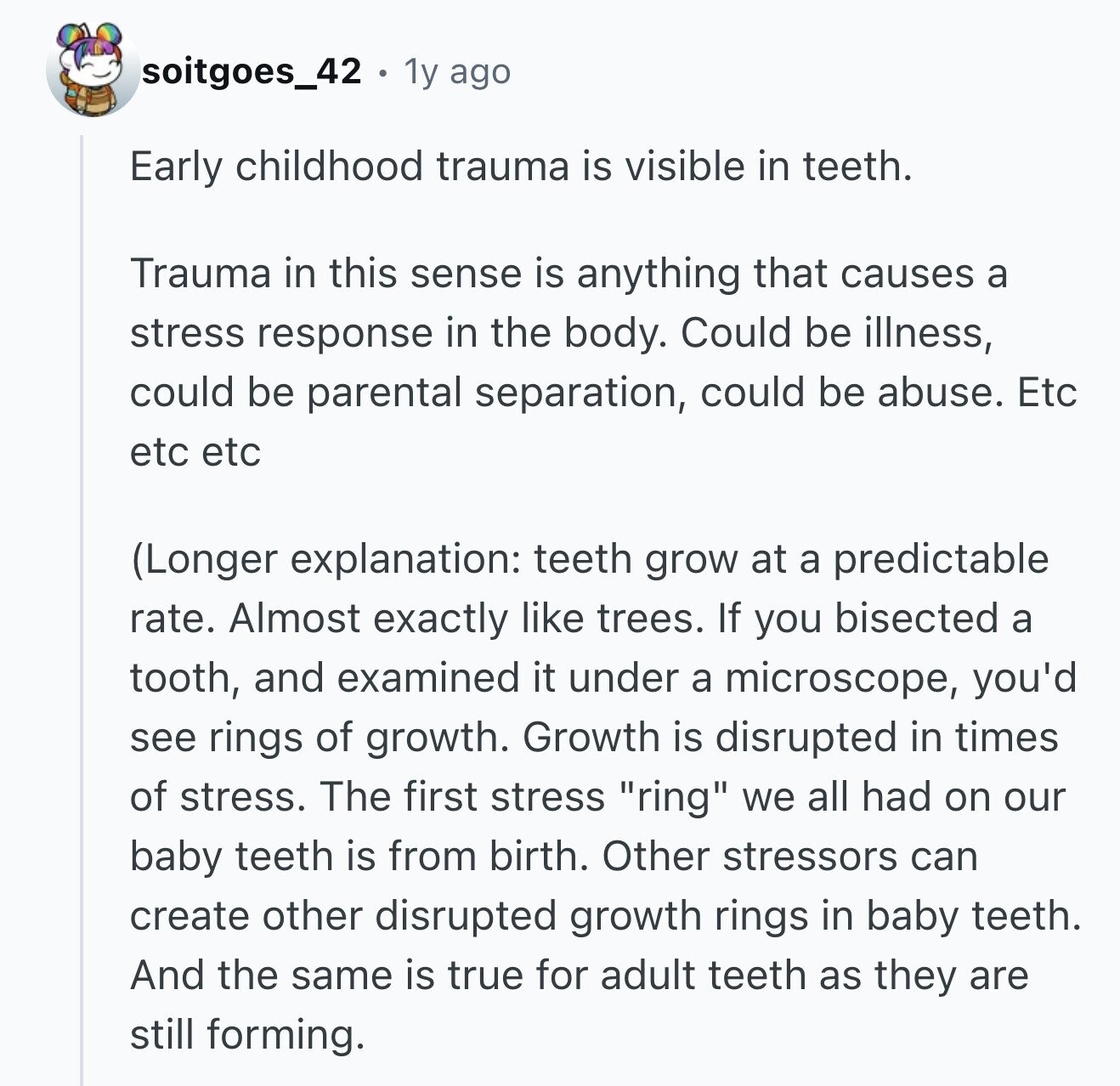 soitgoes_42 1y ago Early childhood trauma is visible in teeth. Trauma in this sense is anything that causes a stress response in the body. Could be illness, could be parental separation, could be abuse. Etc etc etc (Longer explanation: teeth grow at a predictable rate. Almost exactly like trees. If you bisected a tooth, and examined it under a microscope, you'd see rings of growth. Growth is disrupted in times of stress. The first stress ring we all had on our baby teeth is from birth. Other stressors can create other disrupted growth rings in baby teeth. And the same