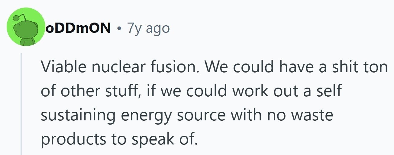 oDDmON . 7y ago Viable nuclear fusion. We could have a shit ton of other stuff, if we could work out a self sustaining energy source with no waste products to speak of.