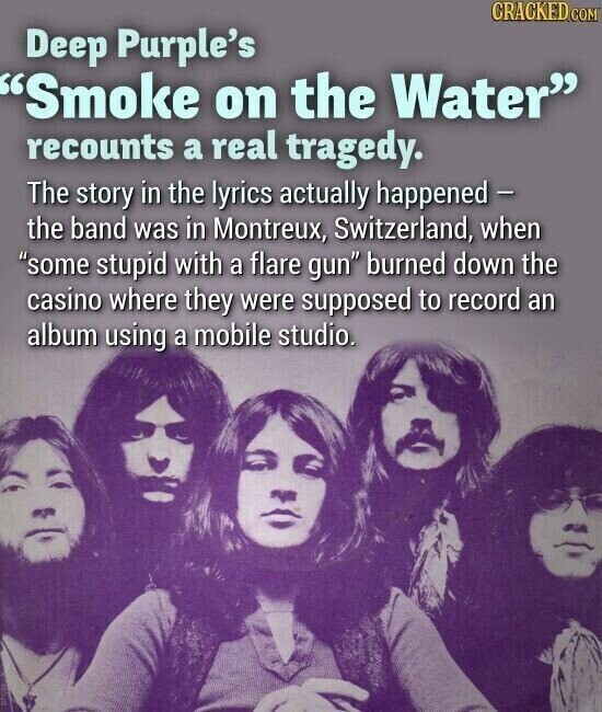 CRACKED.COM Deep Purple's Smoke on the Water recounts a real tragedy. The story in the lyrics actually happened - the band was in Montreux, Switzerland, when some stupid with a flare gun burned down the casino where they were supposed to record an album using a mobile studio.