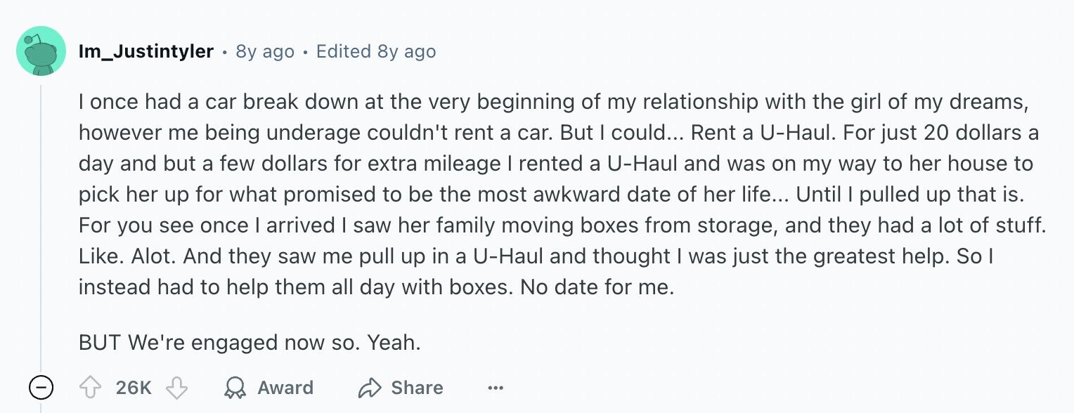 Im_Justintyler e 8y ago - Edited 8y ago I once had a car break down at the very beginning of my relationship with the girl of my dreams, however me being underage couldn't rent a car. But I could... Rent a U-Haul. For just 20 dollars a day and but a few dollars for extra mileage I rented a U-Haul and was on my way to her house to pick her up for what promised to be the most awkward date of her life... Until I pulled up that is. For you see once I arrived I saw her family