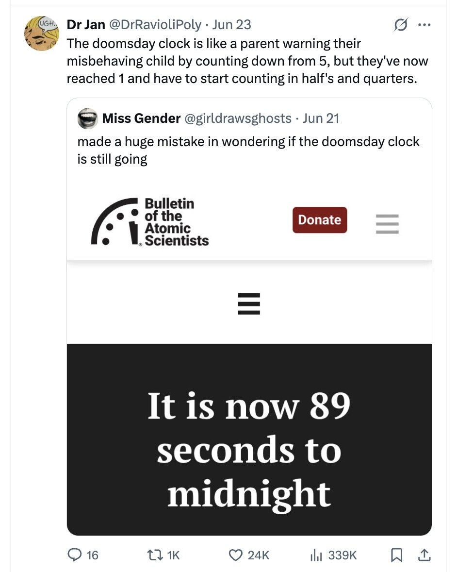 UGH. Dr Jan @DrRavioliPoly Jun 23 G ... The doomsday clock is like a parent warning their misbehaving child by counting down from 5, but they've now reached 1 and have to start counting in half's and quarters. Miss Gender @girldrawsghosts Jun 21 made a huge mistake in wondering if the doomsday clock is still going Bulletin of the Donate I Atomic Scientists III III It is now 89 seconds to midnight 16 1K 24K 339K