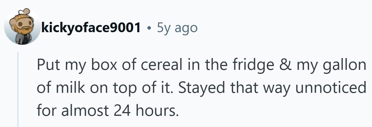 kickyoface9001 . 5y ago Put my box of cereal in the fridge & my gallon of milk on top of it. Stayed that way unnoticed for almost 24 hours.
