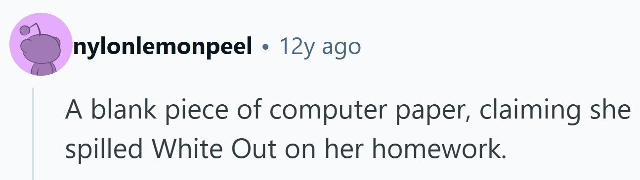 nylonlemonpeel . 12y ago A blank piece of computer paper, claiming she spilled White Out on her homework.