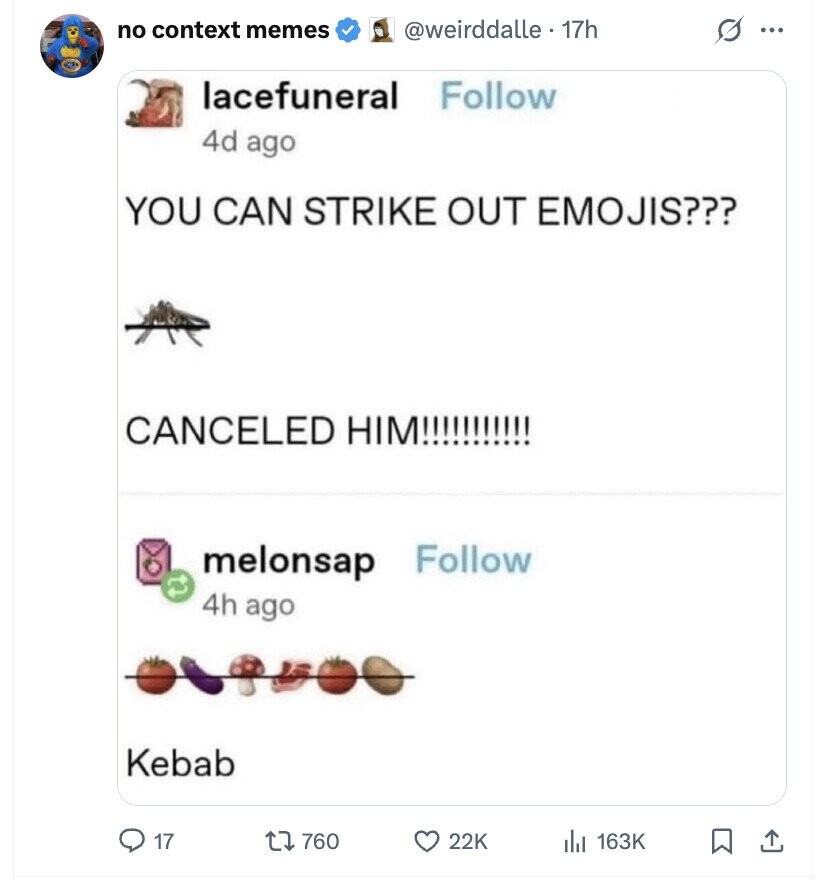 no context memes s ... @weirddalle . 1 17h lacefuneral Follow 4d ago YOU CAN STRIKE OUT EMOJIS??? CANCELED HIM!!!!!!!!!!! melonsap Follow 4h ago Kebab 17 760 22K 163K