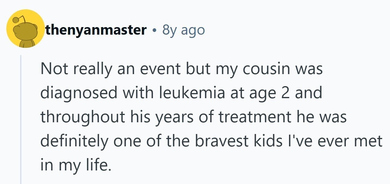 thenyanmaster . 8y ago Not really an event but my cousin was diagnosed with leukemia at age 2 and throughout his years of treatment he was definitely one of the bravest kids I've ever met in my life.