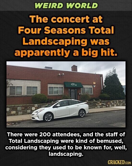 WEIRD WORLD The concert at Four Seasons Total Landscaping was apparently a big hit. There were 200 attendees, and the staff of Total Landscaping were kind of bemused, considering they used to be known for, well, landscaping. CRACKED.COM