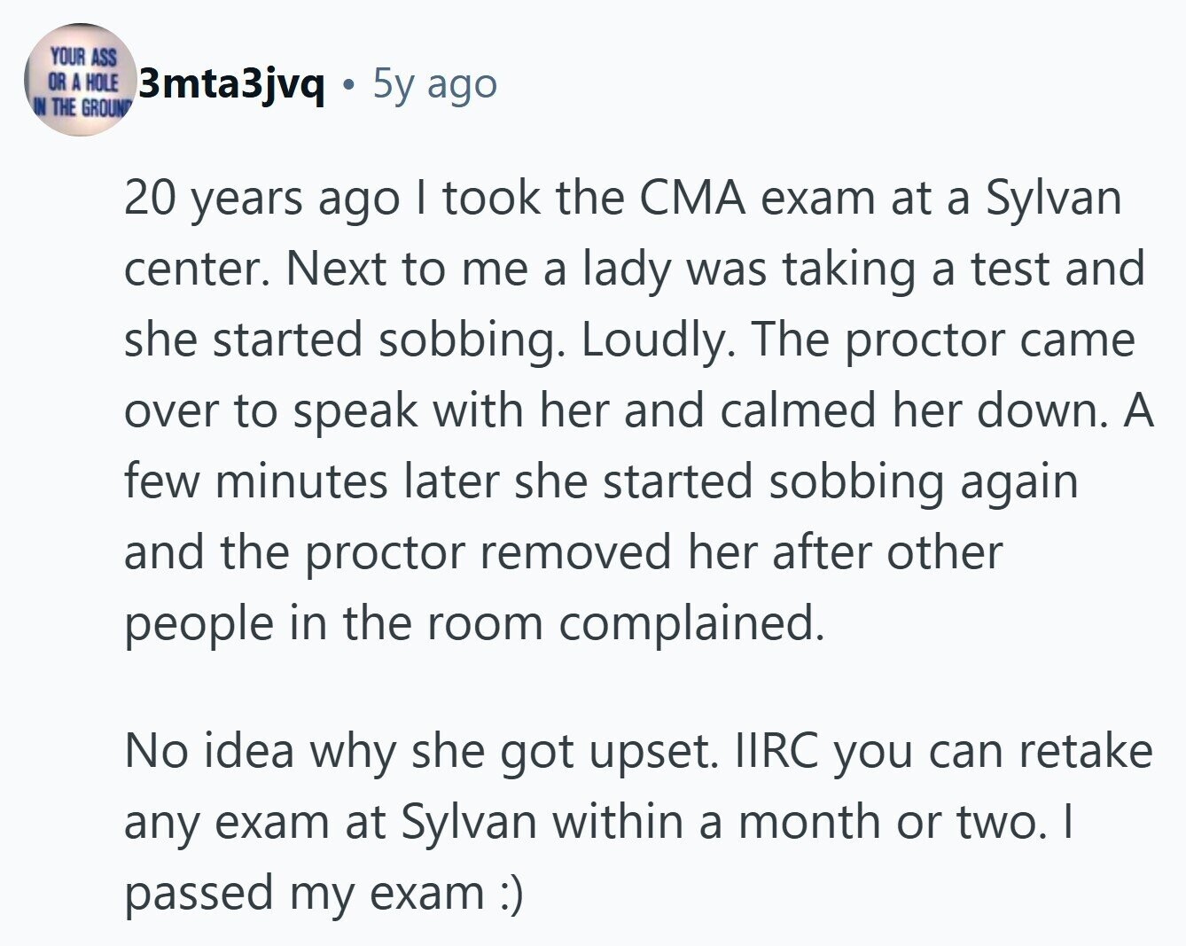 YOUR ASS OR A HOLE 3mta3jvq 5y ago IN THE GROUN 20 years ago I took the CMA exam at a Sylvan center. Next to me a lady was taking a test and she started sobbing. Loudly. The proctor came over to speak with her and calmed her down. A few minutes later she started sobbing again and the proctor removed her after other people in the room complained. No idea why she got upset. IIRC you can retake any exam at Sylvan within a month or two. I passed my exam :) 