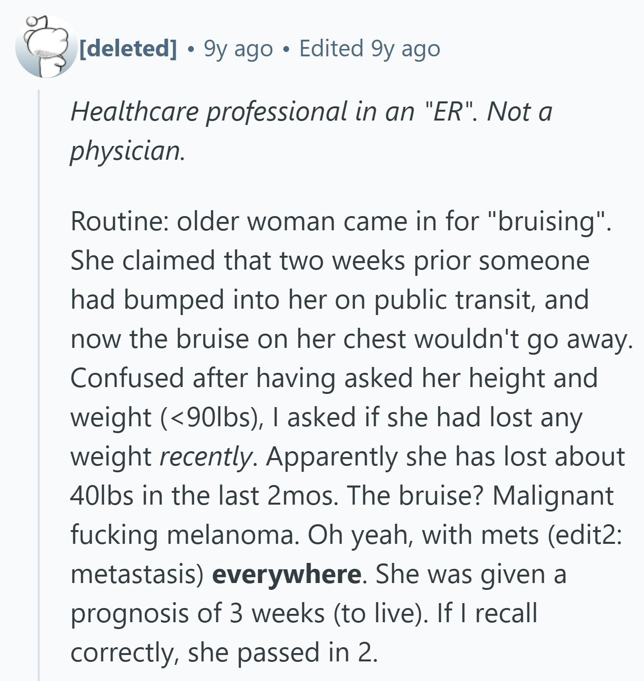  9y ago Edited 9y ago Healthcare professional in an ER. Not a physician. Routine: older woman came in for bruising. She claimed that two weeks prior someone had bumped into her on public transit, and now the bruise on her chest wouldn't go away. Confused after having asked her height and weight (<90lbs), I asked if she had lost any weight recently. Apparently she has lost about 40lbs in the last 2mos. The bruise? Malignant fucking melanoma. Oh yeah, with mets (edit2: metastasis) everywhere. She was given a prognosis of 3 weeks (to live). If I recall correctly, she 