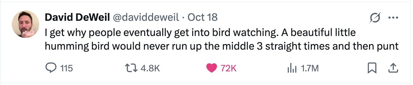 David DeWeil @daviddeweil Oct 18 ... I get why people eventually get into bird watching. A beautiful little humming bird would never run up the middle 3 straight times and then punt 115 4.8K 72K del 1.7M