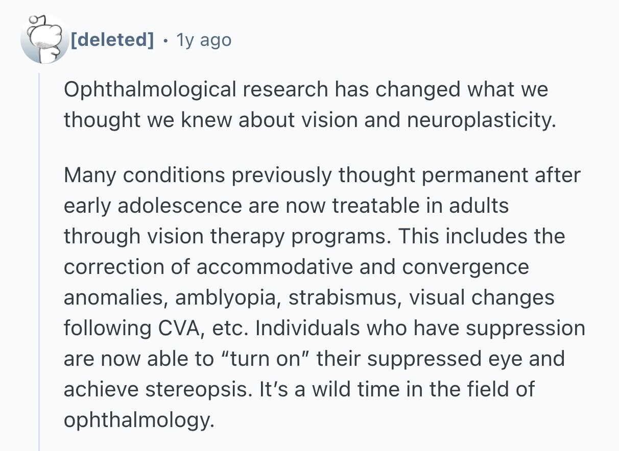 . 1y ago Ophthalmological research has changed what we thought we knew about vision and neuroplasticity. Many conditions previously thought permanent after early adolescence are now treatable in adults through vision therapy programs. This includes the correction of accommodative and convergence anomalies, amblyopia, strabismus, visual changes following CVA, etc. Individuals who have suppression are now able to turn on their suppressed eye and achieve stereopsis. It's a wild time in the field of ophthalmology.
