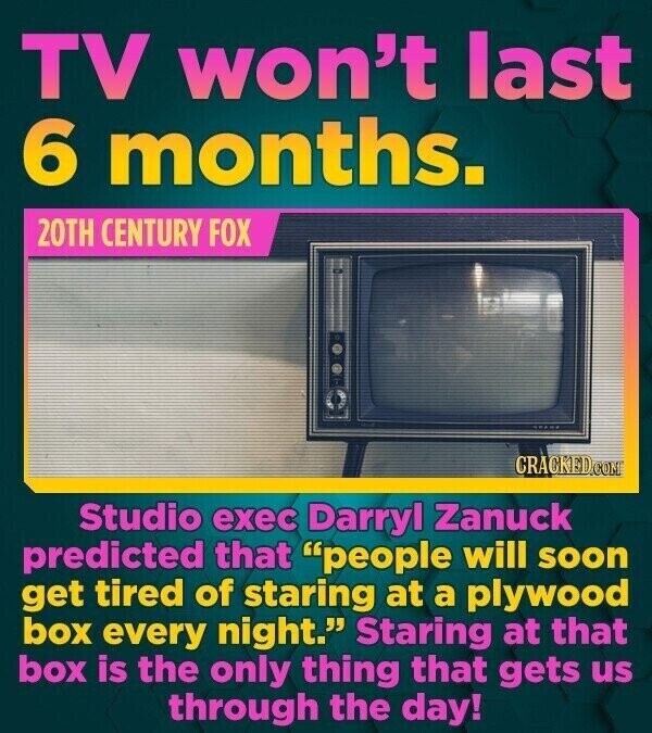 TV won't last 6 months. 20TH CENTURY FOX CRACKED.COM Studio exec Darryl Zanuck predicted that people will soon get tired of staring at a plywood box every night. Staring at that box is the only thing that gets us through the day!