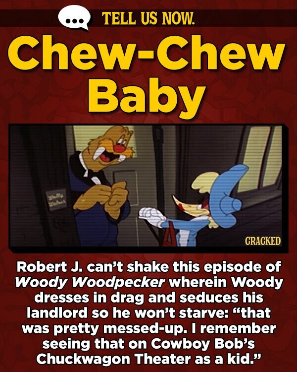 TELL US NOW. Chew-Chew Baby aMy SheAet CRACKED Robert J. can't shake this episode of Woody Woodpecker wherein Woody dresses in drag and seduces his landlord so he won't starve: that was pretty messed-up. I remember seeing that on Cowboy Bob's Chuckwagon Theater as a kid.