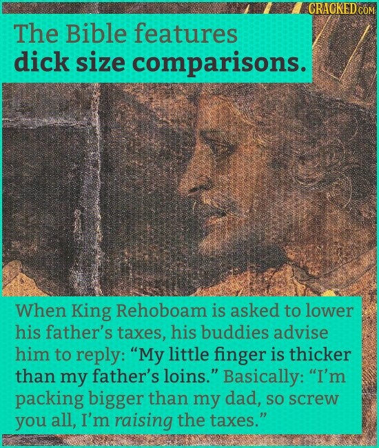 CRACKED COM The Bible features dick size comparisons. When King Rehoboam is asked to lower his father's taxes, his buddies advise him to reply: My little finger is thicker than my father's loins. Basically: I'm packing bigger than my dad, so screw you all, I'm raising the taxes.