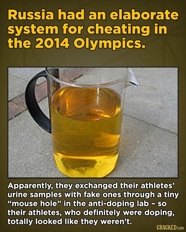 Russia had an elaborate system for cheating in the 2014 Olympics. Apparently, they exchanged their athletes' urine samples with fake ones through a tiny mouse hole in the anti-doping lab - so their athletes, who definitely were doping, totally looked like they weren't. CRACKED.COM