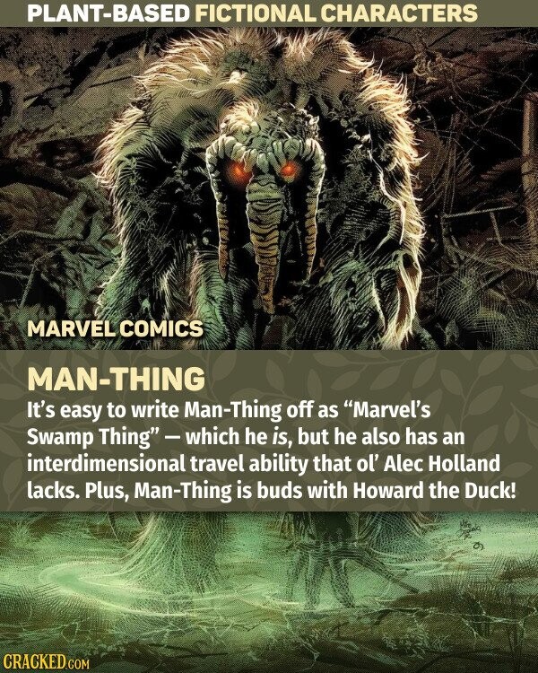 PLANT-BASED FICTIONAL CHARACTERS MARVEL COMICS MAN-THING It's easy to write Man-Thing off as Marvel's Swamp Thing-which he is, but he also has an interdimensional travel ability that ol' Alec Holland lacks. Plus, Man-Thing is buds with Howard the Duck! the CRACKED.COM