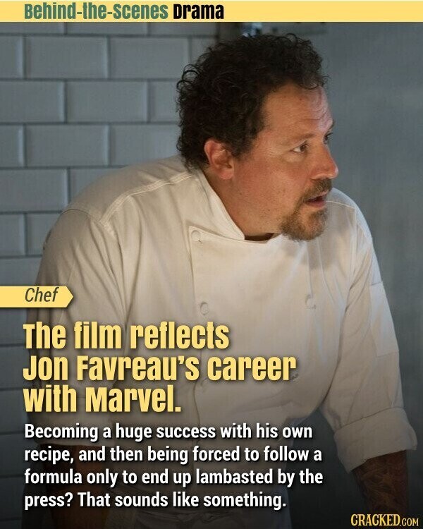 Behind-the-scenes Drama Chef The film reflects Jon Favreau's career with Marvel. Becoming a huge success with his own recipe, and then being forced to follow a formula only to end up lambasted by the press? That sounds like something. CRACKED.COM