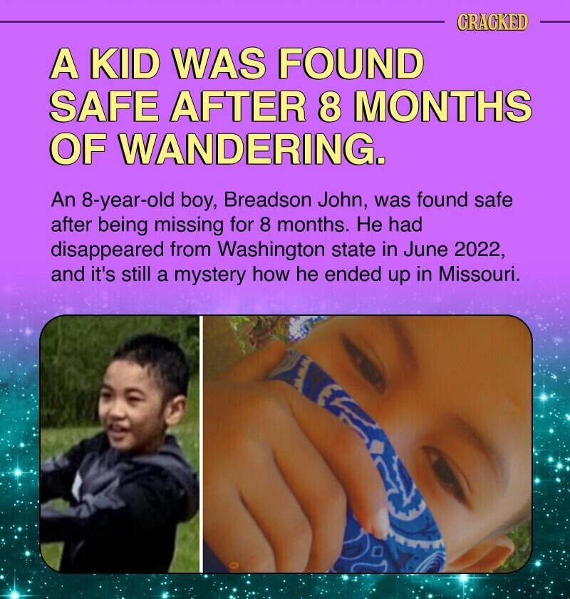 CRACKED A KID WAS FOUND SAFE AFTER 8 MONTHS OF WANDERING. An 8-year-old boy, Breadson John, was found safe after being missing for 8 months. Не had disappeared from Washington state in June 2022, and it's still a mystery how he ended up in Missouri.