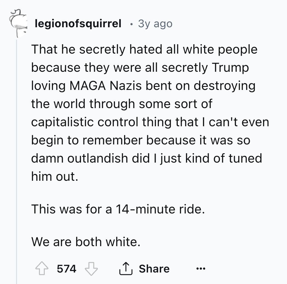 legionofsquirrel Зу ago That he secretly hated all white people because they were all secretly Trump loving MAGA Nazis bent on destroying the world through some sort of capitalistic control thing that I can't even begin to remember because it was so damn outlandish did I just kind of tuned him out. This was for a 14-minute ride. We are both white. 574 Share ... 