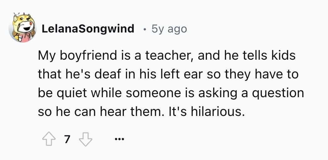 LelanaSongwind . 5y ago My boyfriend is a teacher, and he tells kids that he's deaf in his left ear so they have to be quiet while someone is asking a question so he can hear them. It's hilarious. 7 ...