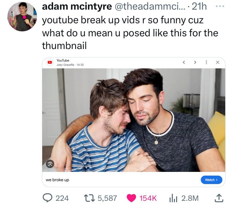 adam mcintyre @theadammci... 21h ... youtube break up vids r so funny cuz what do u mean u posed like this for the thumbnail YouTube Joey Graceffa - 14:30 we broke up Watch > 224 5,587 154K 2.8M