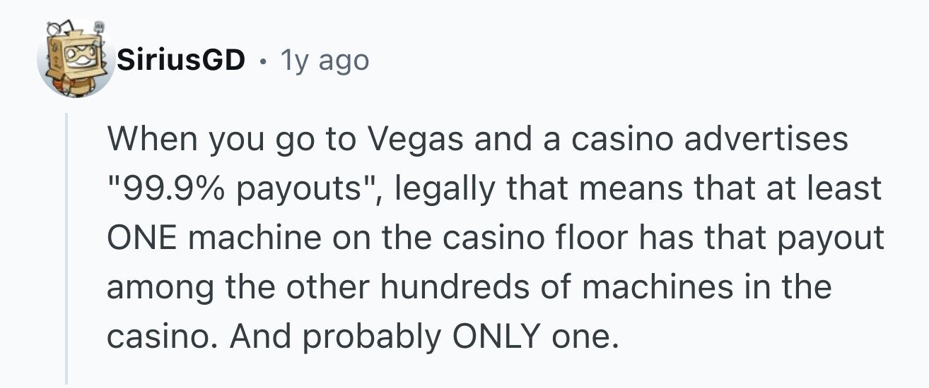 SiriusGD . 1y ago When you go to Vegas and a casino advertises 99.9% payouts, legally that means that at least ONE machine on the casino floor has that payout among the other hundreds of machines in the casino. And probably ONLY one.