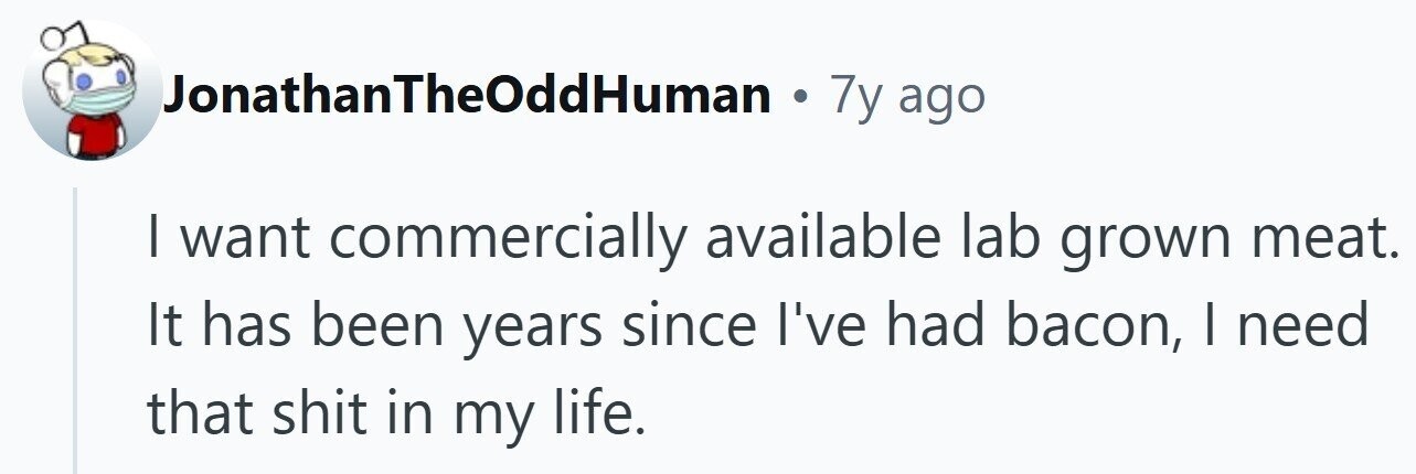 JonathanTheOddHuman . 7y ago I want commercially available lab grown meat. It has been years since I've had bacon, I need that shit in my life.