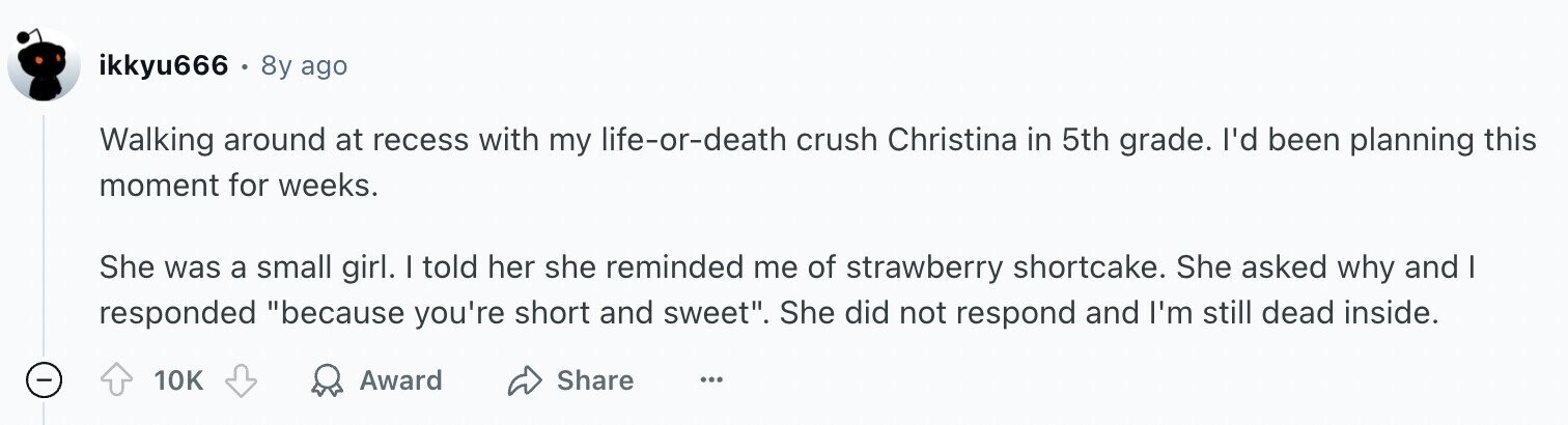 ikkyu666 - . 8y ago Walking around at recess with my life-or-death crush Christina in 5th grade. I'd been planning this moment for weeks. She was a small girl. I told her she reminded me of strawberry shortcake. She asked why and I responded because you're short and sweet. She did not respond and I'm still dead inside. - 10K Award Share ...