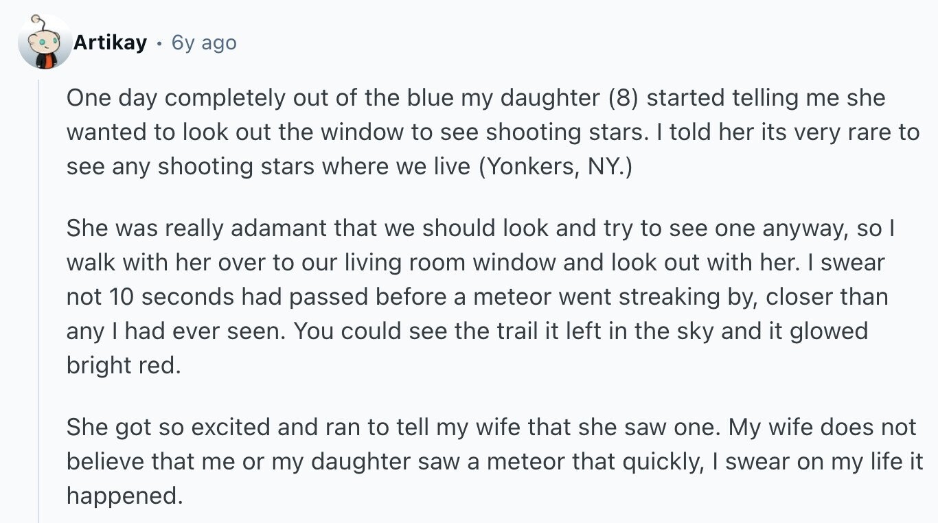 Artikay 6y ago One day completely out of the blue my daughter (8) started telling me she wanted to look out the window to see shooting stars. I told her its very rare to see any shooting stars where we live (Yonkers, NY.) She was really adamant that we should look and try to see one anyway, so I walk with her over to our living room window and look out with her. I swear not 10 seconds had passed before a meteor went streaking by, closer than any I had ever seen. You could see the trail it left