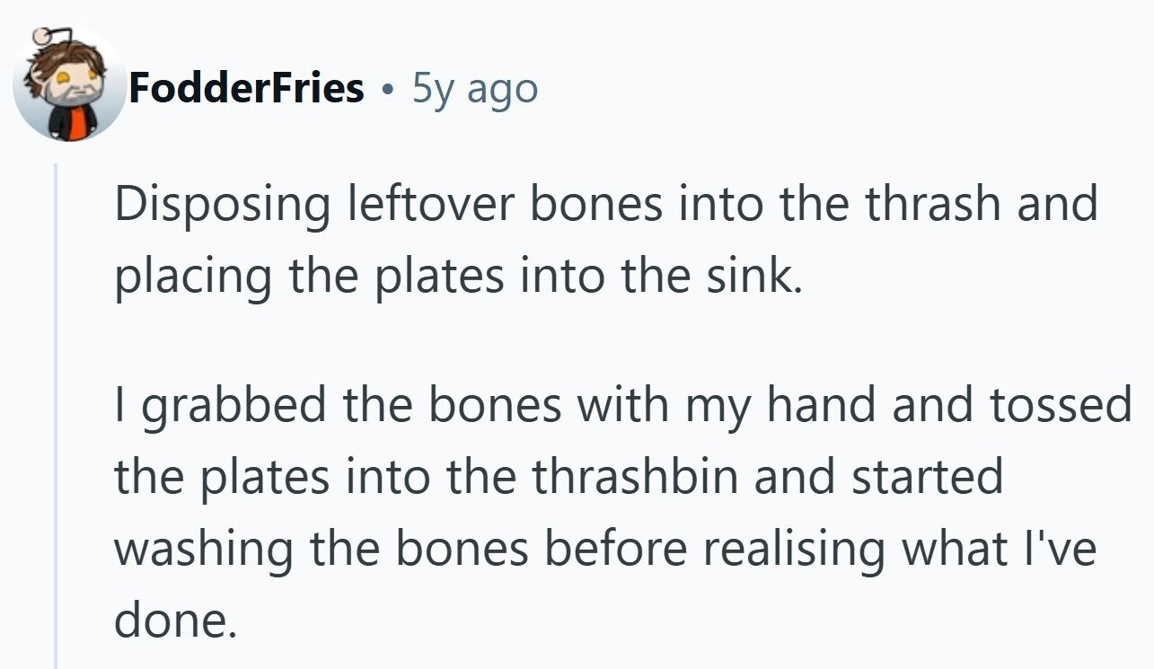 FodderFries . 5y ago Disposing leftover bones into the thrash and placing the plates into the sink. I grabbed the bones with my hand and tossed the plates into the thrashbin and started washing the bones before realising what I've done.