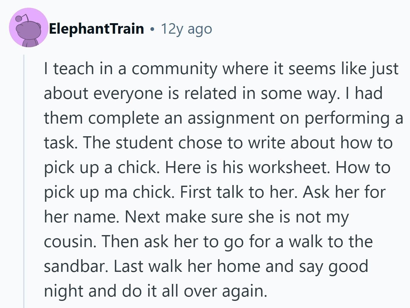 ElephantTrain 12y ago I teach in a community where it seems like just about everyone is related in some way. I had them complete an assignment on performing a task. The student chose to write about how to pick up a chick. Here is his worksheet. How to pick up ma chick. First talk to her. Ask her for her name. Next make sure she is not my cousin. Then ask her to go for a walk to the sandbar. Last walk her home and say good night and do it all over again.