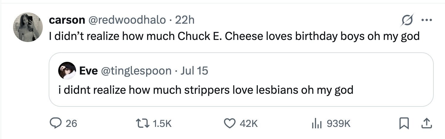 carson @redwoodhalo 22h ... I didn't realize how much Chuck Е. Cheese loves birthday boys oh my god Eve @tinglespoon . Jul 15 i didnt realize how much strippers love lesbians oh my god 26 1.5K 42K 939K