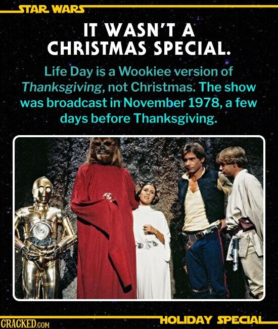 STAR WARS IT WASN'T A CHRISTMAS SPECIAL. Life Day is a Wookiee version of Thanksgiving, not Christmas. The show was broadcast in November 1978, a few days before Thanksgiving. HOLIDAY SPECIAL CRACKED.COM
