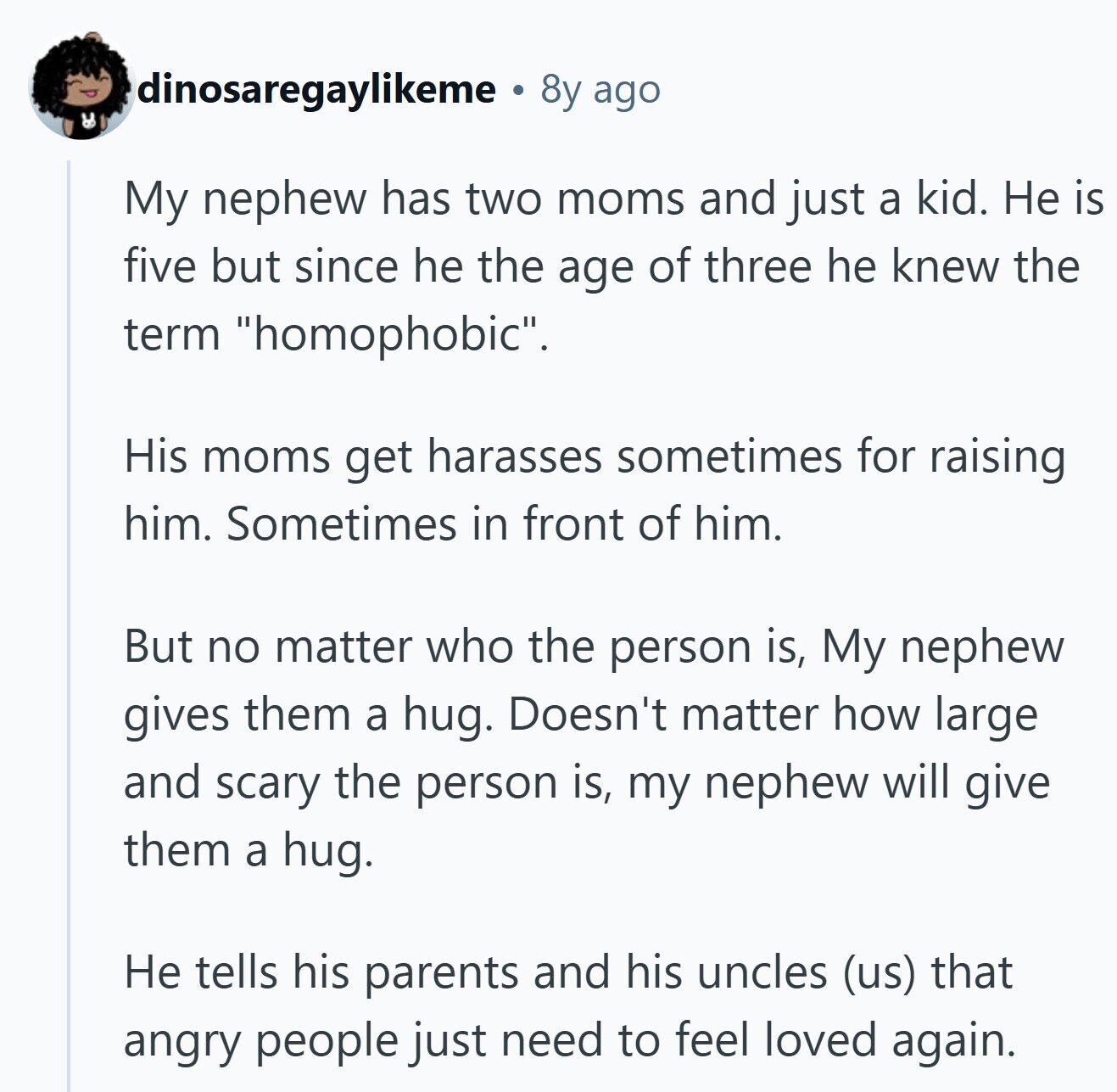 dinosaregaylikeme 8y ago de My nephew has two moms and just a kid. Не is five but since he the age of three he knew the term homophobic. His moms get harasses sometimes for raising him. Sometimes in front of him. But no matter who the person is, My nephew gives them a hug. Doesn't matter how large and scary the person is, my nephew will give them a hug. Не tells his parents and his uncles (us) that angry people just need to feel loved again.