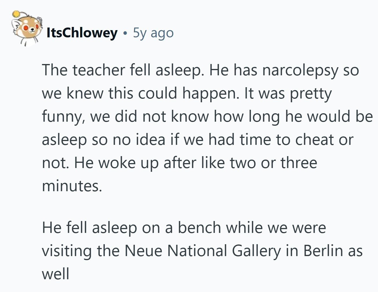 ItsChlowey . 5y ago The teacher fell asleep. Не has narcolepsy so we knew this could happen. It was pretty funny, we did not know how long he would be asleep so no idea if we had time to cheat or not. Не woke up after like two or three minutes. Не fell asleep on a bench while we were visiting the Neue National Gallery in Berlin as well 