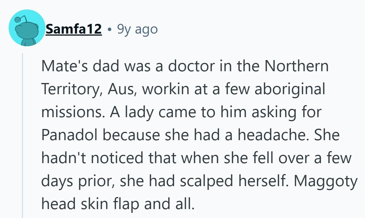 Samfa12 9y ago Mate's dad was a doctor in the Northern Territory, Aus, workin at a few aboriginal missions. A lady came to him asking for Panadol because she had a headache. She hadn't noticed that when she fell over a few days prior, she had scalped herself. Maggoty head skin flap and all. 