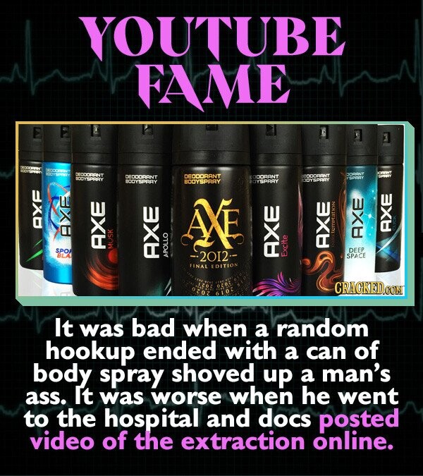 YOUTUBE FAME DECCORANT ORANT 10011 SPIRITY DEODORANT DORANT DECOORANT DECOORANT ODORANT CODORANT SPRIN BODYSPRAY YSPART ODYSPARY BOOYSPRAY BOOYSPRAY BOYSPRAY AXF AXE AXE CLICK AXE AXE AXE SPO pass temptation AXE MUSK DEEP BLA 2012-- Excite AXE SPACE AXE APOLLO FINAL EDITION FOND Free ... 1,201 ozoz CRACKED.COM 6102 It was bad when a random hookup ended with a can of body spray shoved up a man's ass. It was worse when he went to the hospital and docs posted video of the extraction online.