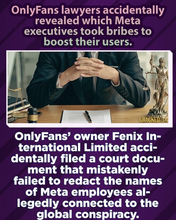 OnlyFans lawyers accidentally revealed which Meta executives took bribes to boost their users. CRACKED.COM OnlyFans' owner Fenix In- ternational Limited acci- dentally filed a court docu- ment that mistakenly failed to redact the names of Meta employees al- legedly connected to the global conspiracy.